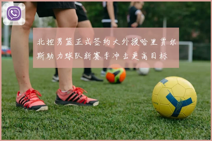 北控男篮正式签约大外援哈里贾尔斯助力球队新赛季冲击更高目标