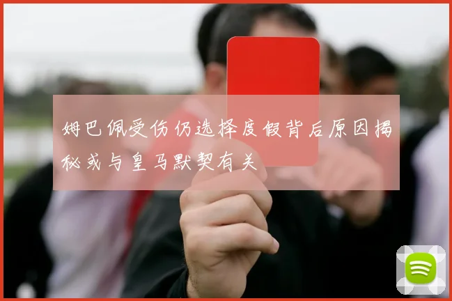 姆巴佩受伤仍选择度假背后原因揭秘或与皇马默契有关