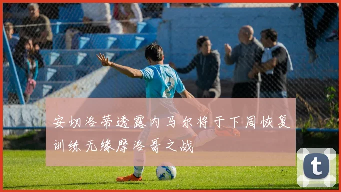 安切洛蒂透露内马尔将于下周恢复训练无缘摩洛哥之战