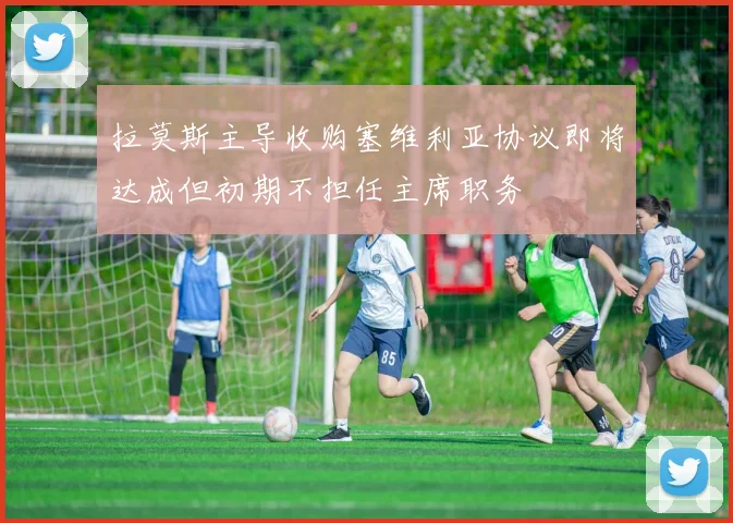 拉莫斯主导收购塞维利亚协议即将达成但初期不担任主席职务
