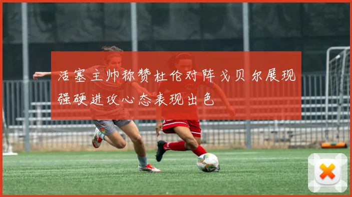活塞主帅称赞杜伦对阵戈贝尔展现强硬进攻心态表现出色
