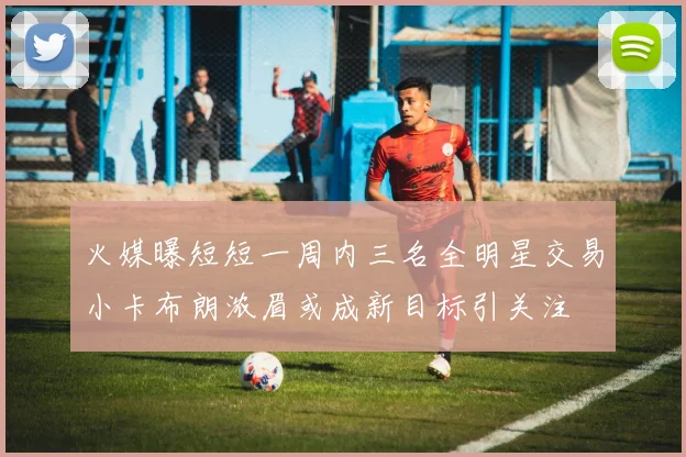 火媒曝短短一周内三名全明星交易小卡布朗浓眉或成新目标引关注