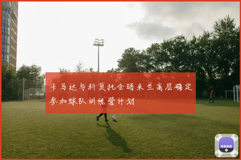 卡马达与科莫托会晤米兰高层确定参加球队训练营计划