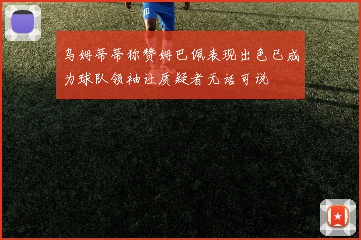 乌姆蒂蒂称赞姆巴佩表现出色已成为球队领袖让质疑者无话可说