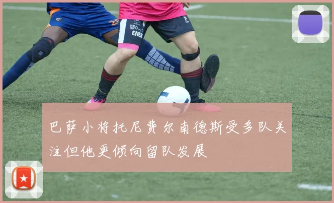 巴萨小将托尼费尔南德斯受多队关注但他更倾向留队发展