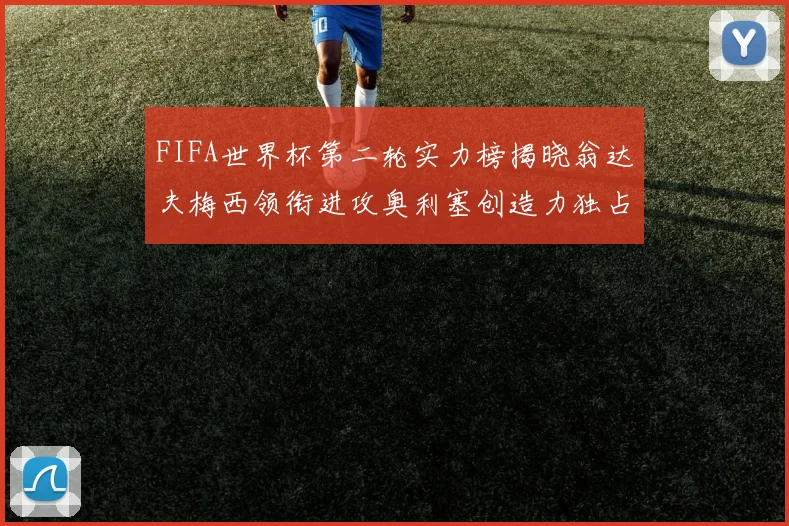 FIFA世界杯第二轮实力榜揭晓翁达夫梅西领衔进攻奥利塞创造力独占鳌头