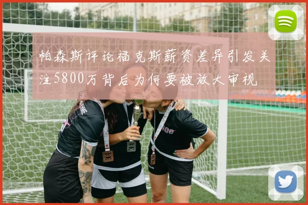 帕森斯评论福克斯薪资差异引发关注5800万背后为何要被放大审视