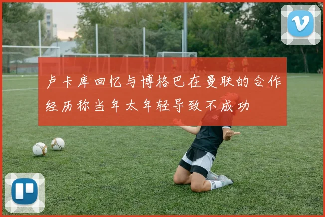 卢卡库回忆与博格巴在曼联的合作经历称当年太年轻导致不成功