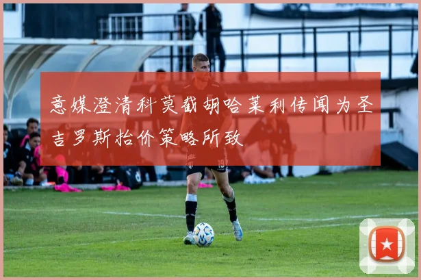意媒澄清科莫截胡哈莱利传闻为圣吉罗斯抬价策略所致