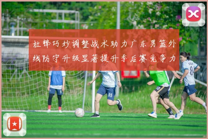 杜锋巧妙调整战术助力广东男篮外线防守升级显著提升季后赛竞争力