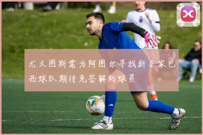 尤文图斯需为阿图尔寻找新东家巴西球队期待免签解约球员
