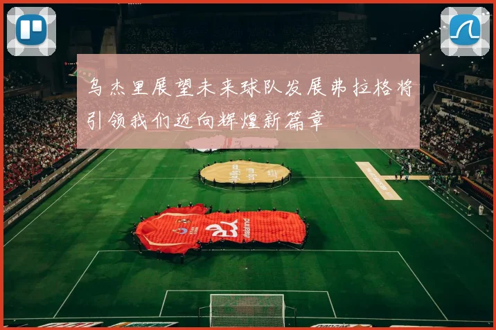 乌杰里展望未来球队发展弗拉格将引领我们迈向辉煌新篇章