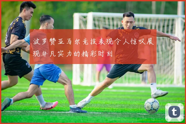 波罗赞亚马尔竞技表现令人惊叹展现非凡实力的精彩时刻
