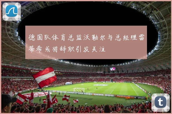 德国队体育总监沃勒尔与总经理雷蒂希或将辞职引发关注