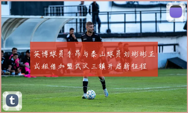 英博球员李昂与泰山球员刘彬彬正式租借加盟武汉三镇开启新征程