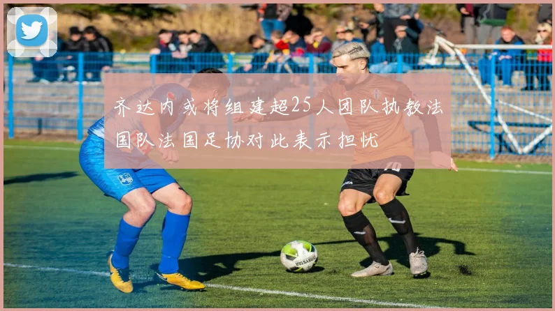 齐达内或将组建超25人团队执教法国队法国足协对此表示担忧