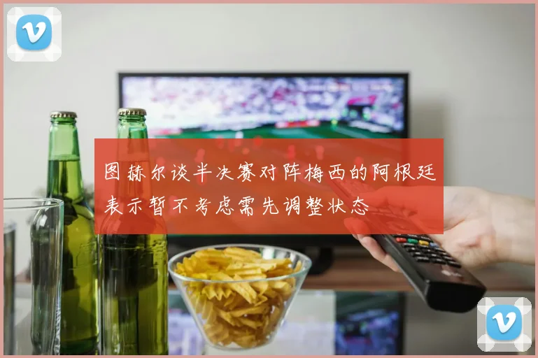 图赫尔谈半决赛对阵梅西的阿根廷表示暂不考虑需先调整状态