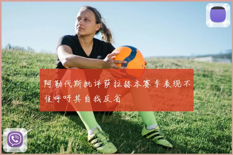 阿勒代斯批评萨拉赫本赛季表现不佳呼吁其自我反省