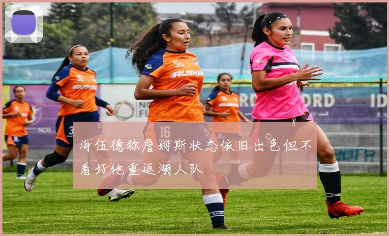 海伍德称詹姆斯状态依旧出色但不看好他重返湖人队