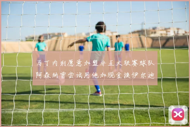 马丁内利愿意加盟非五大联赛球队阿森纳曾尝试用他加现金换伊尔迪兹